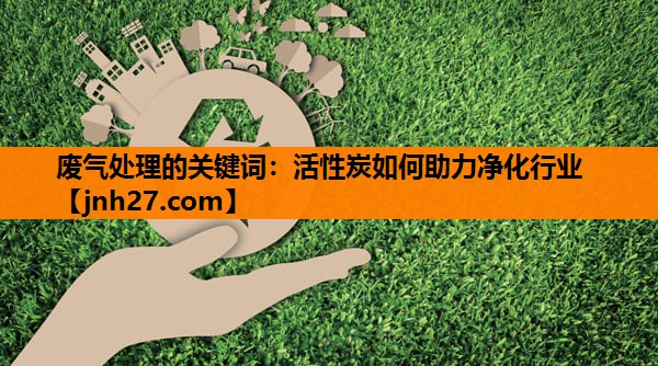 废气处理的关键词：活性炭如何助力净化行业