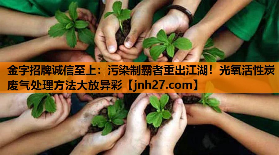 金字招牌诚信至上：污染制霸者重出江湖！光氧活性炭废气处理方法大放异彩